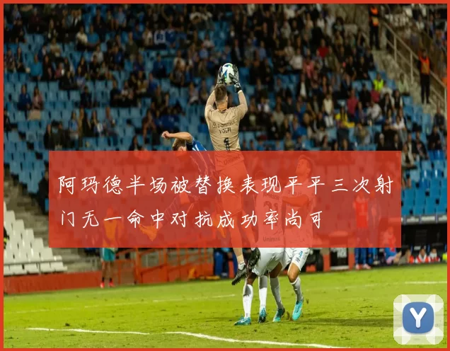 阿玛德半场被替换表现平平三次射门无一命中对抗成功率尚可