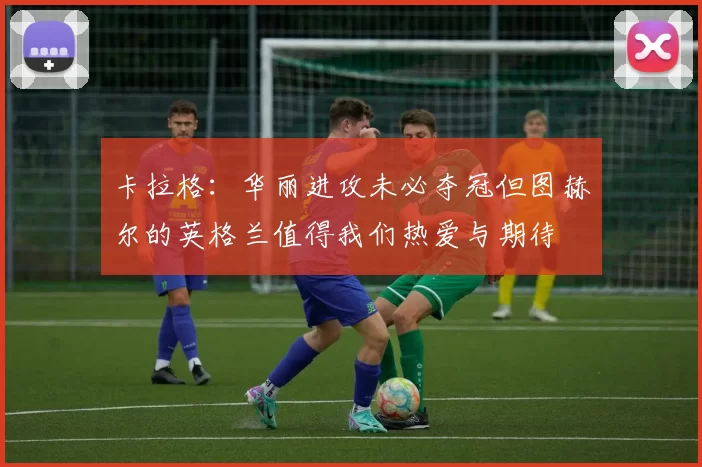 卡拉格：华丽进攻未必夺冠但图赫尔的英格兰值得我们热爱与期待
