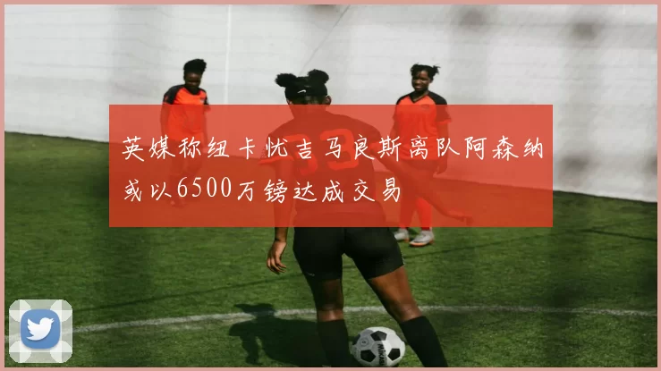 英媒称纽卡忧吉马良斯离队阿森纳或以6500万镑达成交易