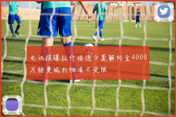 电讯报曝拉什福德今夏解约金4000万镑曼城利物浦不受限