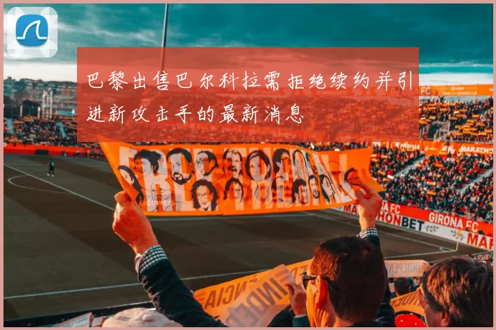 巴黎出售巴尔科拉需拒绝续约并引进新攻击手的最新消息