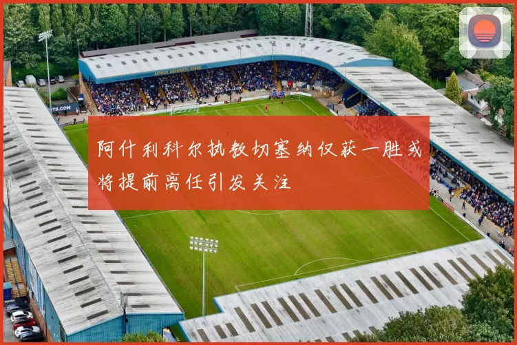 阿什利科尔执教切塞纳仅获一胜或将提前离任引发关注