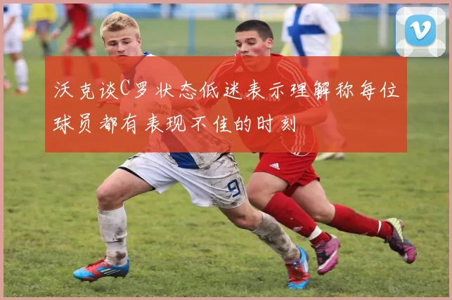 沃克谈C罗状态低迷表示理解称每位球员都有表现不佳的时刻