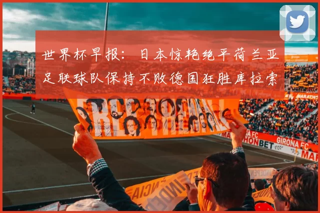 世界杯早报：日本惊艳绝平荷兰亚足联球队保持不败德国狂胜库拉索