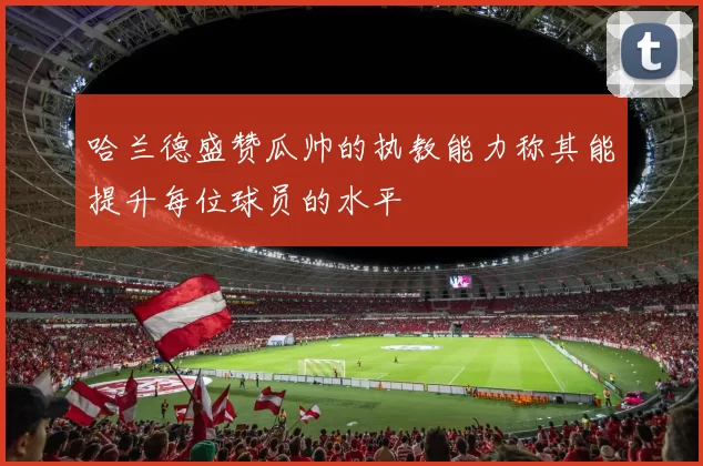 哈兰德盛赞瓜帅的执教能力称其能提升每位球员的水平